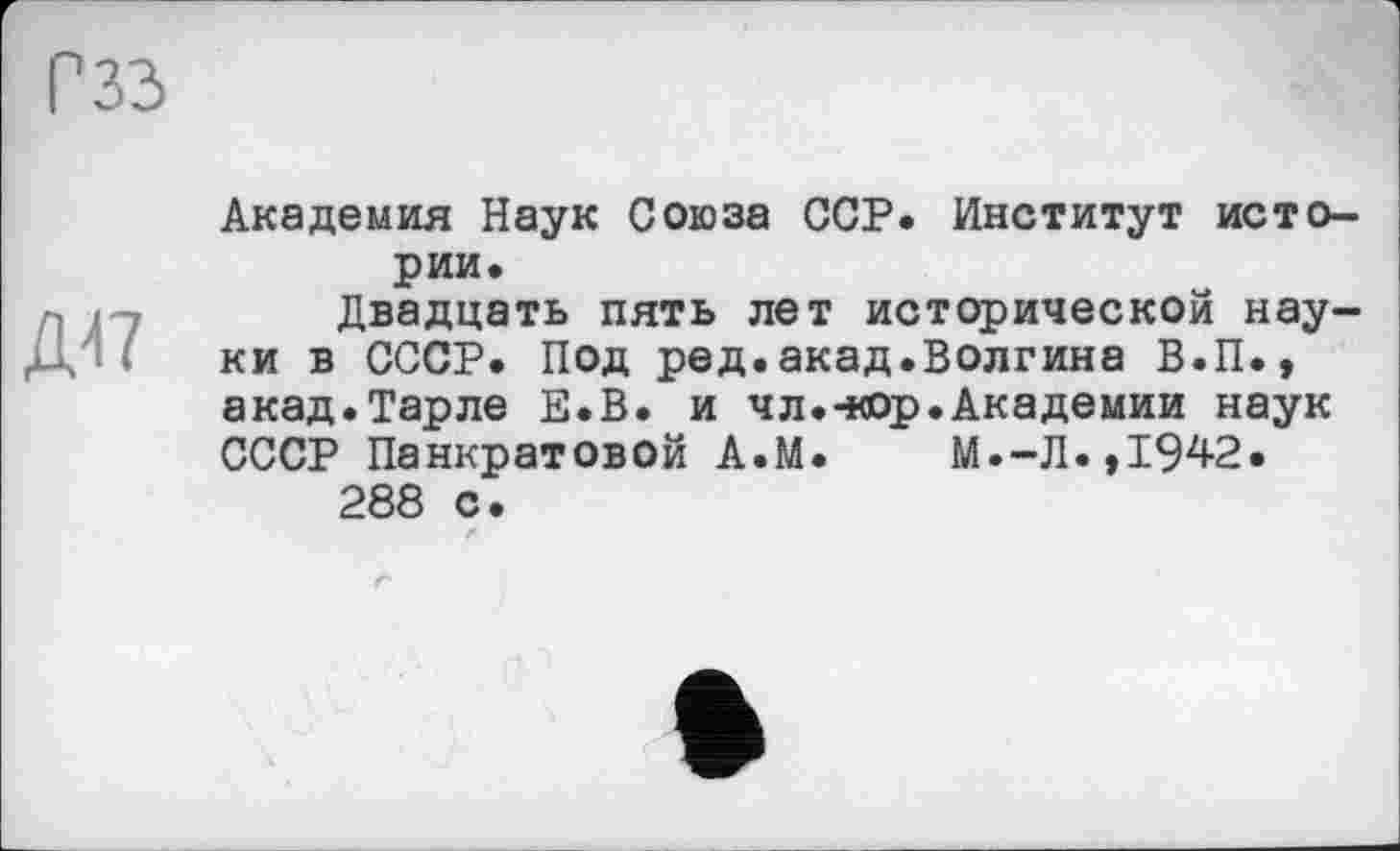 ﻿Г 33
дп
Академия Наук Союза ССР. Институт истории.
Двадцать пять лет исторической науки в СССР. Под ред.акад.Волгина В.П., акад.Тарле Е.В. и чл.-кор.Академии наук СССР Панкратовой А.М. М.-Л.,1942.
288 с.